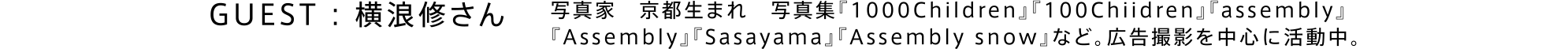 GUEST : 横浪修さん / 写真家。京都生まれ。写真集『1000Children』『100Chiidren』『assembly』『Assembly』『Sasayama』『Assembly snow』など。広告撮影を中心に活動中。