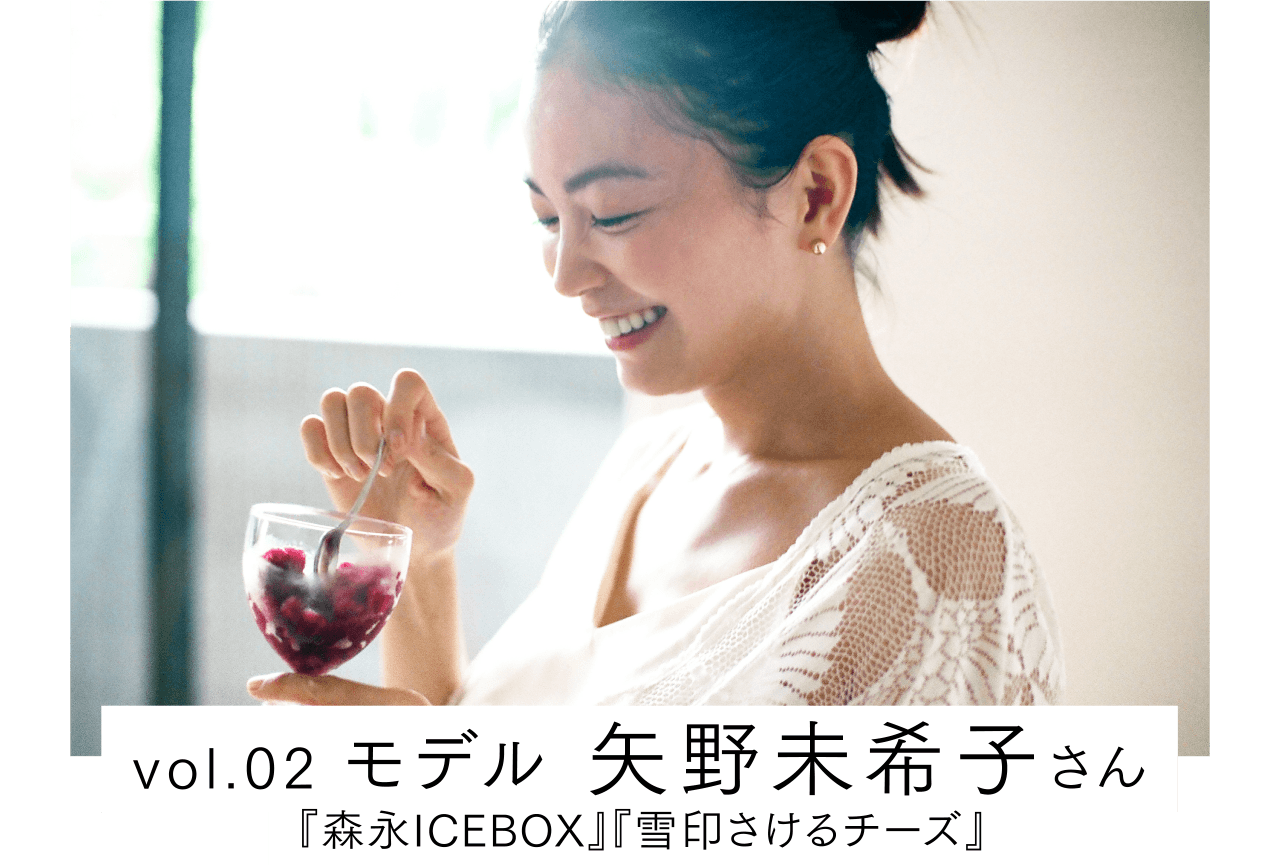 vol.02 モデル 矢野未希子さん / 『森永ICEBOX』『雪印さけるチーズ』