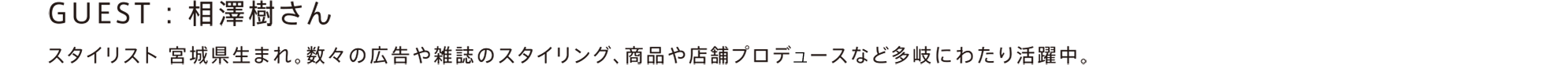 GUEST : 相澤樹さん / スタイリスト。宮城県生まれ。数々の広告や雑誌のスタイリング、商品や店舗プロデュースなど多岐にわたり活躍中。