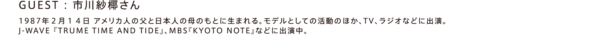 GUEST：市川紗椰さん / 1987年2月14日 アメリカ人の父と日本人の母のもとに生まれる。モデルとしての活動のほか、TV、ラジオなどに出演。J-WAVE『TRUME TIME AND TIDE』、MBS『KYOTO NOTE』などに出演中。