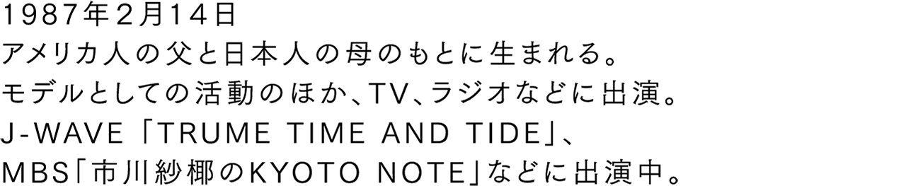 1987年2月14日 アメリカ人の父と日本人の母のもとに生まれる。モデルとしての活動のほか、TV、ラジオなどに出演。J-WAVE『TRUME TIME AND TIDE』、MBS『KYOTO NOTE』などに出演中。