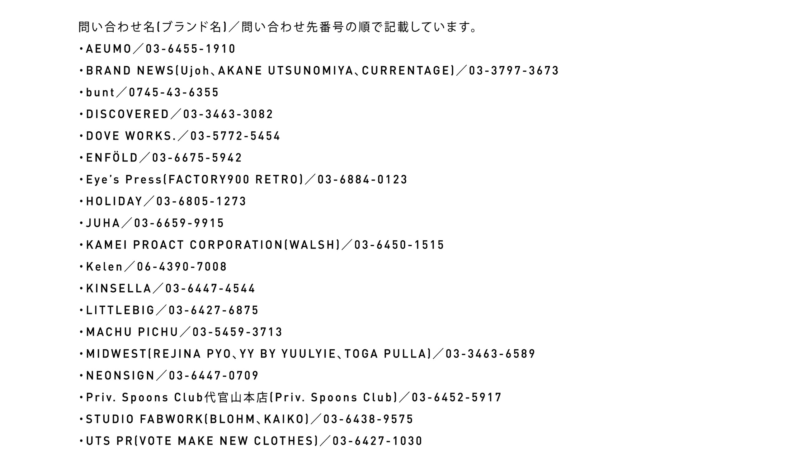 問い合わせ名（ブランド名）／問い合わせ先番号の順で記載しています。・AEUMO／03-6455-1910・BRAND NEWS(Ujoh、AKANE UTSUNOMIYA、CURRENTAGE)／03-3797-3673・bunt／0745-43-6355・DISCOVERED／03-3463-3082・DOVE WORKS.／03-5772-5454・ENFÖLD／03-6675-5942・Eye's Press(FACTORY900 RETRO)／03-6884-0123・HOLIDAY／03-6805-1273・JUHA／03-6659-9915・KAMEI PROACT CORPORATION(WALSH)／03-6450-1515・Kelen／06-4390-7008・KINSELLA／03-6447-4544・LITTLEBIG／03-6427-6875・MACHU PICHU／03-5459-3713・MIDWEST(REJINA PYO、YY BY YUULYIE、TOGA PULLA)／03-3463-6589・NEONSIGN／03-6447-0709・Priv. Spoons Club代官山本店(Priv. Spoons Club)／03-6452-5917・STUDIO FABWORK(BLOHM、KAIKO)／03-6438-9575・UTS PR(VOTE MAKE NEW CLOTHES)／03-6427-1030