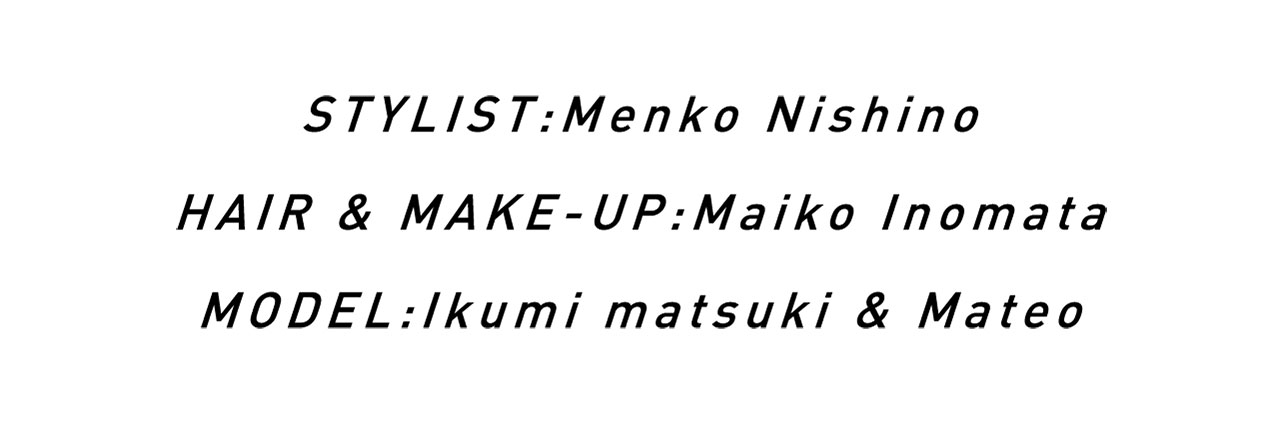 STYLIST:Menko Nishino / HAIR & MAKE-UP:Maiko Inomata / MODEL:Ikumi matsuki、Mateo