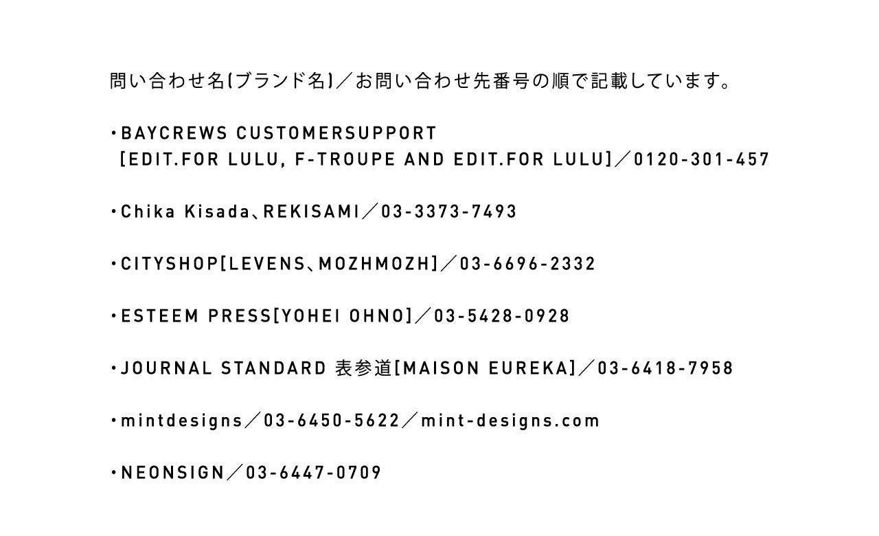 問い合わせ名（ブランド名）／問い合わせ先番号の順で記載しています。・BAYCREWS CUSTOMER SUPPORT[EDIT.FOR LULU, F-TROUPE AND EDIT.FOR LULU]／0120-301-457　・Chika Kisada、REKISAMI／03-3373-7493　・CITYSHOP[LEVENS、MOZHMOZH]／03-6696-2332　・ESTEEM PRESS[YOHEI OHNO]／03-5428-0928　・JOURNAL STANDARD 表参道[MAISON EURWKA]／03-6418-7958　・mintdesigns／03-6450-5622／mint-designs.com・NEONSIGN／03-6447-0709　